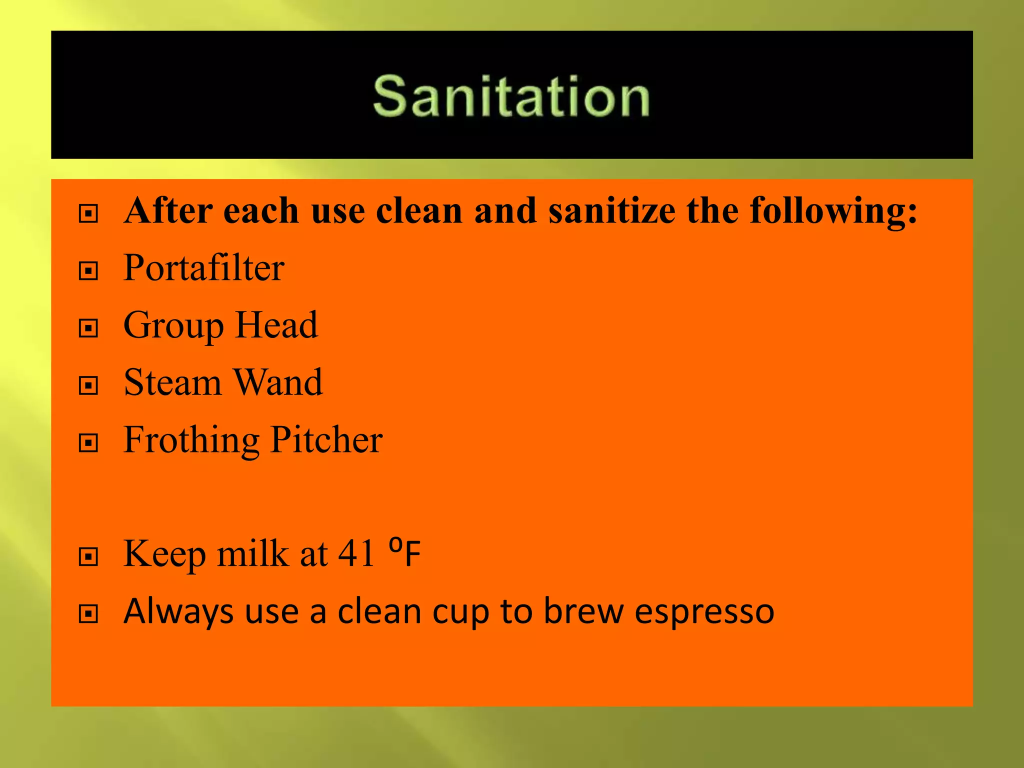  After each use clean and sanitize the following:
 Portafilter
 Group Head
 Steam Wand
 Frothing Pitcher
 Keep milk at 41 ⁰F
 Always use a clean cup to brew espresso
 
