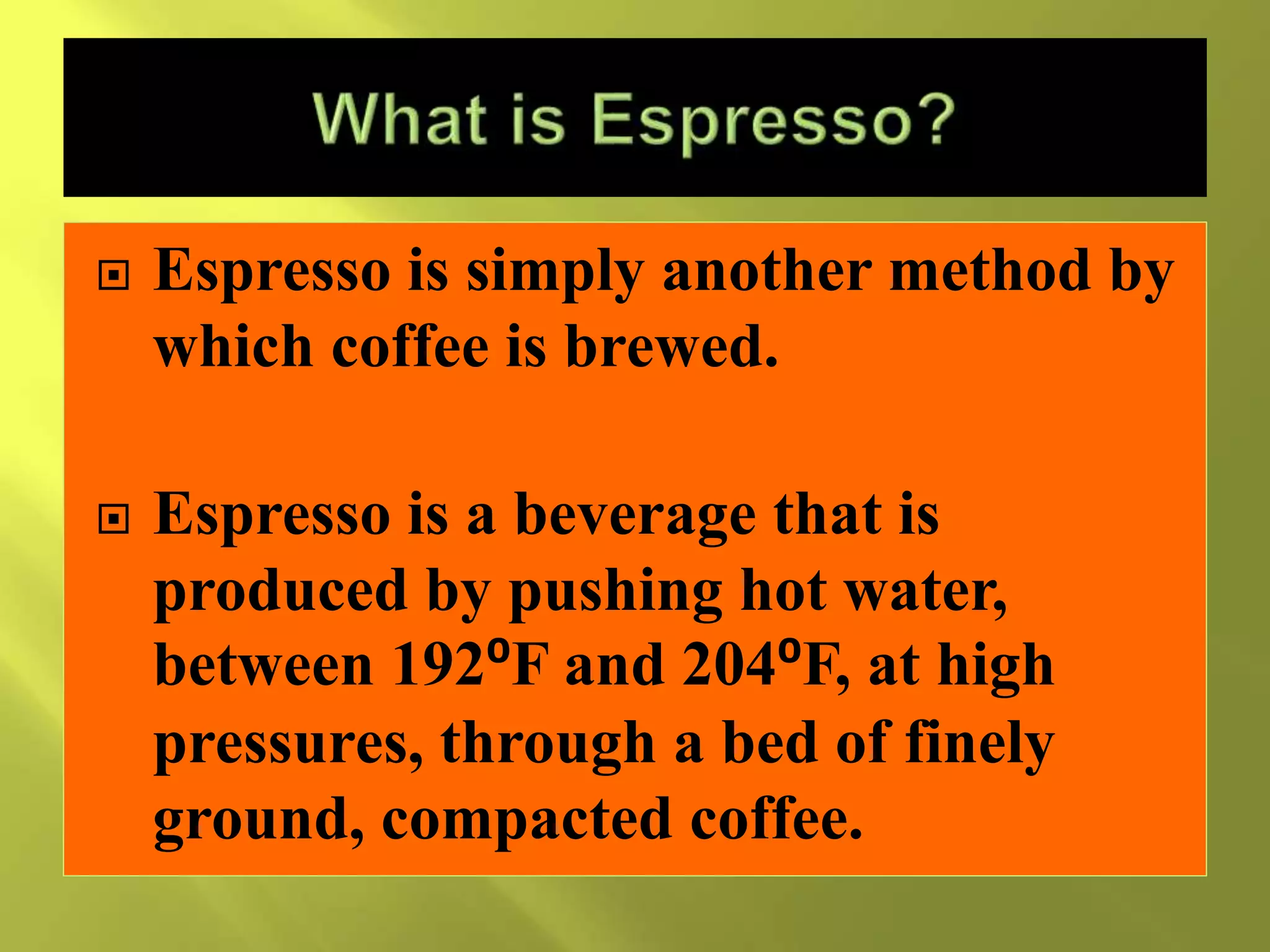  Espresso is simply another method by
which coffee is brewed.
 Espresso is a beverage that is
produced by pushing hot water,
between 192⁰F and 204⁰F, at high
pressures, through a bed of finely
ground, compacted coffee.
 
