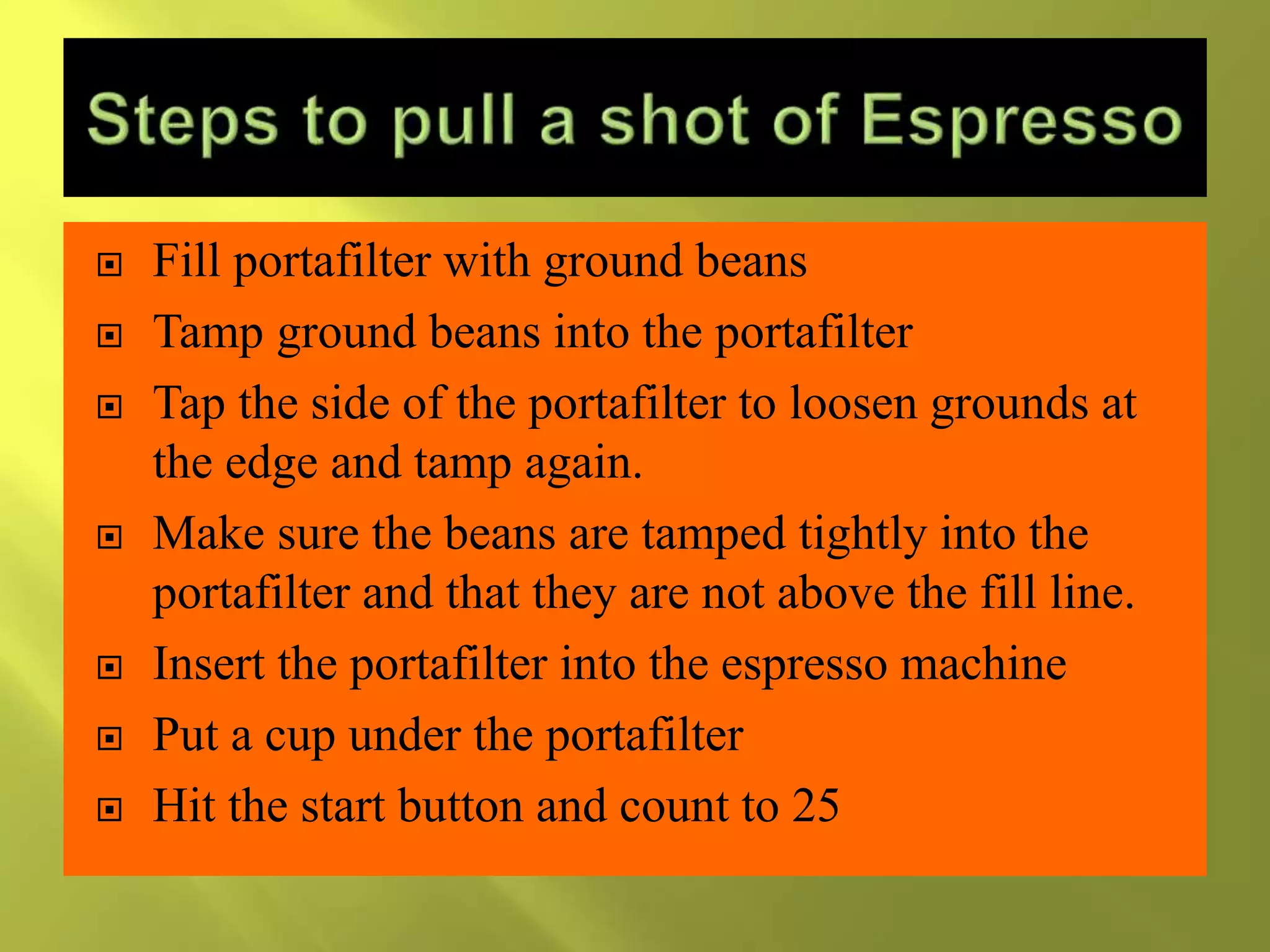  Fill portafilter with ground beans
 Tamp ground beans into the portafilter
 Tap the side of the portafilter to loosen grounds at
the edge and tamp again.
 Make sure the beans are tamped tightly into the
portafilter and that they are not above the fill line.
 Insert the portafilter into the espresso machine
 Put a cup under the portafilter
 Hit the start button and count to 25
 