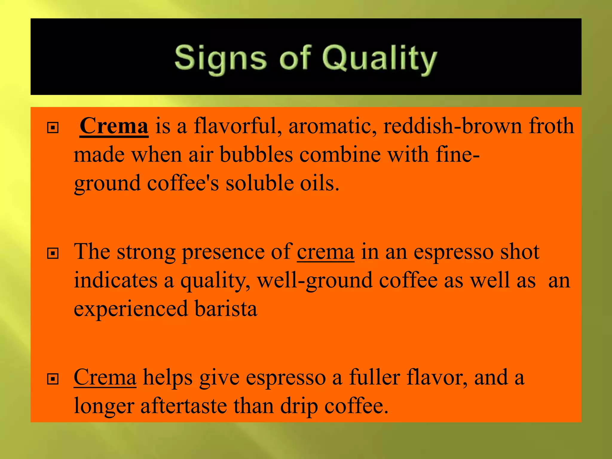  Crema is a flavorful, aromatic, reddish-brown froth
made when air bubbles combine with fine-
ground coffee's soluble oils.
 The strong presence of crema in an espresso shot
indicates a quality, well-ground coffee as well as an
experienced barista
 Crema helps give espresso a fuller flavor, and a
longer aftertaste than drip coffee.
 