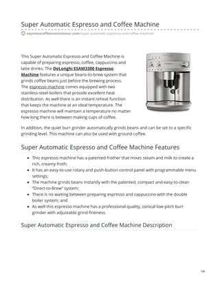 Super Automatic Espresso and Coffee Machine
espressocoffeeconnoisseur.com/super-automatic-espresso-and-coffee-machine/
This Super Automatic Espresso and Coffee Machine is
capable of preparing espresso, coffee, cappuccino and
latte drinks. The DeLonghi ESAM3300 Espresso
Machine features a unique beans-to-brew system that
grinds coffee beans just before the brewing process.
The espresso machine comes equipped with two
stainless-steel boilers that provide excellent heat
distribution. As well there is an instant reheat function
that keeps the machine at an ideal temperature. The
espresso machine will maintain a temperature no matter
how long there is between making cups of coffee.
In addition, the quiet burr grinder automatically grinds beans and can be set to a specific
grinding level. This machine can also be used with ground coffee.
Super Automatic Espresso and Coffee Machine Features
This espresso machine has a patented frother that mixes steam and milk to create a
rich, creamy froth;
It has an easy-to-use rotary and push-button control panel with programmable menu
settings;
The machine grinds beans instantly with the patented, compact and easy-to-clean
“Direct-to-Brew” system;
There is no waiting between preparing espresso and cappuccino with the double
boiler system; and
As well this espresso machine has a professional-quality, conical low-pitch burr
grinder with adjustable grind fineness.
Super Automatic Espresso and Coffee Machine Description
1/4
 