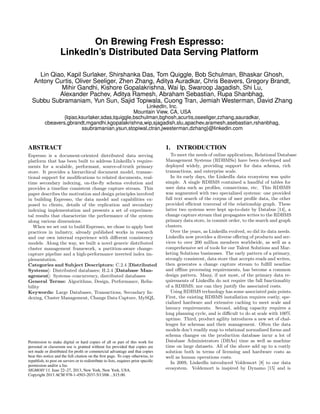 On Brewing Fresh Espresso:
LinkedIn’s Distributed Data Serving Platform
Lin Qiao, Kapil Surlaker, Shirshanka Das, Tom Quiggle, Bob Schulman, Bhaskar Ghosh,
Antony Curtis, Oliver Seeliger, Zhen Zhang, Aditya Auradkar, Chris Beavers, Gregory Brandt,
Mihir Gandhi, Kishore Gopalakrishna, Wai Ip, Swaroop Jagadish, Shi Lu,
Alexander Pachev, Aditya Ramesh, Abraham Sebastian, Rupa Shanbhag,
Subbu Subramaniam, Yun Sun, Sajid Topiwala, Cuong Tran, Jemiah Westerman, David Zhang
LinkedIn, Inc.
Mountain View, CA, USA
{lqiao,ksurlaker,sdas,tquiggle,bschulman,bghosh,acurtis,oseeliger,zzhang,aauradkar,
cbeavers,gbrandt,mgandhi,kgopalakrishna,wip,sjagadish,slu,apachev,aramesh,asebastian,rshanbhag,
ssubramanian,ysun,stopiwal,ctran,jwesterman,dzhang}@linkedin.com
ABSTRACT
Espresso is a document-oriented distributed data serving
platform that has been built to address LinkedIn’s require-
ments for a scalable, performant, source-of-truth primary
store. It provides a hierarchical document model, transac-
tional support for modiﬁcations to related documents, real-
time secondary indexing, on-the-ﬂy schema evolution and
provides a timeline consistent change capture stream. This
paper describes the motivation and design principles involved
in building Espresso, the data model and capabilities ex-
posed to clients, details of the replication and secondary
indexing implementation and presents a set of experimen-
tal results that characterize the performance of the system
along various dimensions.
When we set out to build Espresso, we chose to apply best
practices in industry, already published works in research
and our own internal experience with diﬀerent consistency
models. Along the way, we built a novel generic distributed
cluster management framework, a partition-aware change-
capture pipeline and a high-performance inverted index im-
plementation.
Categories and Subject Descriptors: C.2.4 [Distributed
Systems]: Distributed databases; H.2.4 [Database Man-
agement]: Systems–concurrency, distributed databases
General Terms: Algorithms, Design, Performance, Relia-
bility
Keywords: Large Databases, Transactions, Secondary In-
dexing, Cluster Management, Change Data Capture, MySQL
Permission to make digital or hard copies of all or part of this work for
personal or classroom use is granted without fee provided that copies are
not made or distributed for proﬁt or commercial advantage and that copies
bear this notice and the full citation on the ﬁrst page. To copy otherwise, to
republish, to post on servers or to redistribute to lists, requires prior speciﬁc
permission and/or a fee.
SIGMOD’13, June 22–27, 2013, New York, New York, USA.
Copyright 2013 ACM 978-1-4503-2037-5/13/06 ...$15.00.
1. INTRODUCTION
To meet the needs of online applications, Relational Database
Management Systems (RDBMSs) have been developed and
deployed widely, providing support for data schema, rich
transactions, and enterprise scale.
In its early days, the LinkedIn data ecosystem was quite
simple. A single RDBMS contained a handful of tables for
user data such as proﬁles, connections, etc. This RDBMS
was augmented with two specialized systems: one provided
full text search of the corpus of user proﬁle data, the other
provided eﬃcient traversal of the relationship graph. These
latter two systems were kept up-to-date by Databus [14], a
change capture stream that propagates writes to the RDBMS
primary data store, in commit order, to the search and graph
clusters.
Over the years, as LinkedIn evolved, so did its data needs.
LinkedIn now provides a diverse oﬀering of products and ser-
vices to over 200 million members worldwide, as well as a
comprehensive set of tools for our Talent Solutions and Mar-
keting Solutions businesses. The early pattern of a primary,
strongly consistent, data store that accepts reads and writes,
then generates a change capture stream to fulﬁll nearline
and oﬄine processing requirements, has become a common
design pattern. Many, if not most, of the primary data re-
quirements of LinkedIn do not require the full functionality
of a RDBMS; nor can they justify the associated costs.
Using RDBMS technology has some associated pain points.
First, the existing RDBMS installation requires costly, spe-
cialized hardware and extensive caching to meet scale and
latency requirements. Second, adding capacity requires a
long planning cycle, and is diﬃcult to do at scale with 100%
uptime. Third, product agility introduces a new set of chal-
lenges for schemas and their management. Often the data
models don’t readily map to relational normalized forms and
schema changes on the production database incur a lot of
Database Administrators (DBAs) time as well as machine
time on large datasets. All of the above add up to a costly
solution both in terms of licensing and hardware costs as
well as human operations costs.
In 2009, LinkedIn introduced Voldemort [8] to our data
ecosystem. Voldemort is inspired by Dynamo [15] and is
 