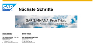 Nächste Schritte
Philipp Zaltenbach
PreSales S/4HANA
SAP Deutschland SE & Co. KG
Hasso-Plattner-Ring 7
69190 Walldorf
T +49 6227 7-77971
E philipp.zaltenbach@sap.com
Andreas Lambart
PreSales S/4HANA
SAP Deutschland SE & Co. KG
Hasso-Plattner-Ring 7
69190 Walldorf
T +49 7032 798-562
andreas.lambart@sap.com
 