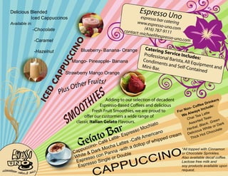 Delicious Blended                                                                       Espresso
                   Iced Cappuccinos                                                             espresso
                                                                                                         b
                                                                                                                    Uno
         Available in:                                                                        www.esp ar catering
                                                                                                       resso-uno
                                                                                                  (4              .com
                                   -Chocolate                                          contact: m 16) 787-9111
                                                                                                 ichael@e
                                                                                                           spresso-u
                                     -Caramel                                                                        no.com




                                                        O
                                                    CIN
                                                           Blueberry- Banana- Orange                Caterin
                                     -Hazelnut                                                               g
                                                                                                    Profess Service Includ
                                                                                                           ion              es
                                                                                                   Condim al Barista, All E :
                                                 UC
                                                       Mango- Pineapple- Banana                             en             qu
                                                                                                   Mini-Ba ts and Self-Co ipment and
                                                                                                          r.              ntained
                                               PP
                                                   Strawberry Mango Orange
                                             CA


                                                               its
                                                    s Other Fru !
                                                 Plu
                                                                    ES
                                           D




                                                                 HI
                                          I CE




                                                               T                                                                                     kers
                                                                          Adding to our selection of decadent
                                                                                                                                                Drin


                                                         OO
                                                                      Espresso-Based Coffees and delicious                              ff ee         :
                                                                                                                            on  - Co nclude
                                                                                                                           N                I
                                                                  Fresh Fruit Smoothies, we are proud to              Fo r         a ys


                                                   S   M     offer our custormers a wide range of
                                                        classic Italian Gelato Flavours.
                                                                                                           ia to
                                                                                                                         We
                                                                                                                              Alw
                                                                                                                             C ha
                                                                                                                                  iT
                                                                                                                               A ss
                                                                                                                                       ea L
                                                                                                                                    or t ed T
                                                                                                                                              a
                                                                                                                                               atte
                                                                                                                                                 eas-
                                                                                                                                                      reen
                                                                                                                                                ck, G Dark
                                                                                                       och                             l, B l         or
                                                                    ar                           so  M                       H erba s White late

                                                               to B
                                                                                                                                   c i ou          hoco
                                                                                       Es  pres             ican
                                                                                                                 o            Deli            ot C
                                                                                                         er        ream                 kH

                                                          G ela
                                                              ccin
                                                                   o- Ca f
                                                                           é La
                                                                           och
                                                                                tt e -
                                                                               a La
                                                                                       tt e s
                                                                                              -C a
                                                                                              ad
                                                                                                   fé Am hipped c
                                                                                                 ollop
                                                                                                        of w
                                                                                                                                Th i c


                                                         p pu Dar k M n n a - w i t h                                    *All topped with Cinnamon

                                                                                                    INO
                                                       Ca e &             Pa                                             or Chocolate Sprinkles.
                                                                                           ble
                                                        Whit resso con le or Dou
                                                                                                 CC
                                                                                                                         Also available decaf coffee.
                                                          sp           in g
                                                                  so S
                                                                            PU
                                                        E                                                                Lactose free milk and
                                                           spres
                                                                         AP
                                                         E                                                               soy products available upon
extraordinary c
                o ffe e s & j u i c e
                                      s
                                                                   C                                                        request.
 