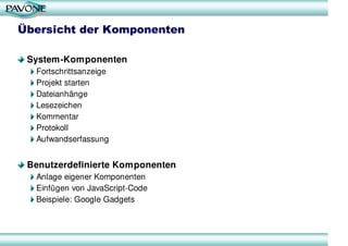 Übersicht der Komponenten

 System-Komponenten
  Fortschrittsanzeige
  Projekt starten
  Dateianhänge
  Lesezeichen
  Kommentar
  Protokoll
  Aufwandserfassung


 Benutzerdefinierte Komponenten
  Anlage eigener Komponenten
  Einfügen von JavaScript-Code
  Beispiele: Google Gadgets
 