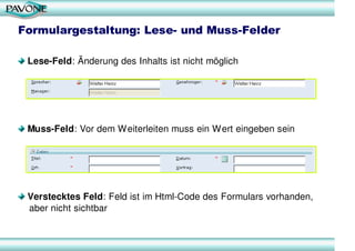 Formulargestaltung: Lese- und Muss-Felder

 Lese-Feld: Änderung des Inhalts ist nicht möglich




 Muss-Feld: Vor dem Weiterleiten muss ein Wert eingeben sein




 Verstecktes Feld: Feld ist im Html-Code des Formulars vorhanden,
 aber nicht sichtbar
 