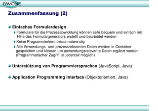 Zusammenfassung (2)

 Einfaches Formulardesign
  Formulare für die Prozessabwicklung können sehr bequem und einfach mit
   Hilfe des Formulargenerators erstellt und bearbeitet werden
  Keine Programmierkenntnisse notwendig
  Alle Anwendungs- und prozessrelevanten Daten werden in Container
  gespeichert und können um anwendungsrelevante Daten ergänzt werden
  (Programmatischer Zugriff ist jederzeit möglich)

 Unterstützung von Programmiersprachen (JavaScript, Java)

 Application Programming Interface (Objektorientiert, Java)
 