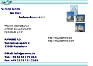 Vielen Dank
     für Ihre
           Aufmerksamkeit

 W eitere Informationen
 erhalten Sie auf unserer
 Homepage unter

                             http://www.pavone.de
 PAVONE AG
                             http://www.pavone.com
 Technologiepark 9
 33100 Paderborn

 E-Mail: info@pavone.de
 Tel.: +49 52 51 / 31 02-0
 Fax: +49 52 51 / 31 02-99
 