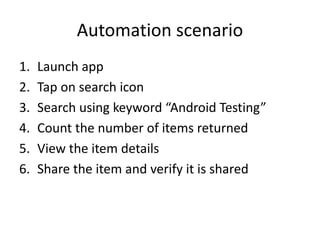 Automation scenario
1. Launch app
2. Tap on search icon
3. Search using keyword “Android Testing”
4. Count the number of items returned
5. View the item details
6. Share the item and verify it is shared
 
