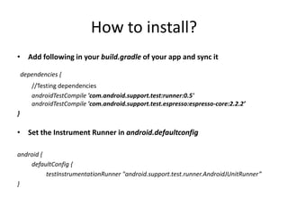 How to install?
• Add following in your build.gradle of your app and sync it
dependencies {
//Testing dependencies
androidTestCompile 'com.android.support.test:runner:0.5'
androidTestCompile 'com.android.support.test.espresso:espresso-core:2.2.2’
}
• Set the Instrument Runner in android.defaultconfig
android {
defaultConfig {
testInstrumentationRunner "android.support.test.runner.AndroidJUnitRunner”
}
 