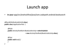Launch app
• In your app/src/androidTest/java/com.codepath.android.booksearch
@RunWith(AndroidJUnit4.class)
public class ApplicationTest {
@Rule
public ActivityTestRule<BookListActivity> mActivityRule
= new ActivityTestRule(BookListActivity.class);
@Test
public void test() {
}
}
 
