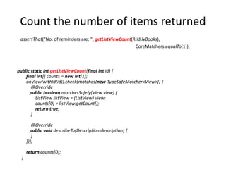 Count the number of items returned
public static int getListViewCount(final int id) {
final int[] counts = new int[1];
onView(withId(id)).check(matches(new TypeSafeMatcher<View>() {
@Override
public boolean matchesSafely(View view) {
ListView listView = (ListView) view;
counts[0] = listView.getCount();
return true;
}
@Override
public void describeTo(Description description) {
}
}));
return counts[0];
}
assertThat("No. of reminders are: ", getListViewCount(R.id.lvBooks),
CoreMatchers.equalTo(1));
 