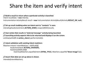 Share the item and verify intent
// Build a result to return when a particular activity is launched.
Intent resultData = new Intent();
Instrumentation.ActivityResult result = new Instrumentation.ActivityResult(Activity.RESULT_OK, null);
// Set up result stubbing when an intent sent to "contacts" is seen.
intending(hasAction(Intent.ACTION_SEND)).respondWith(result);
// User action that results in ”external message" activity being launched.
// Launching activity expects title to be returned and displays it on the screen.
onView(withId(R.id.action_share)).perform(click());
// intent validation with existing Intent matchers:
Matcher<Intent> intentMatcher = AllOf.allOf(
hasAction(Intent.ACTION_CHOOSER),
hasExtras(AllOf.allOf(
hasEntry(Matchers.equalTo(Intent.EXTRA_TITLE), Matchers.equalTo("Share Image")))));
// Assert that data we set up above is shown.
intended(intentMatcher);
 