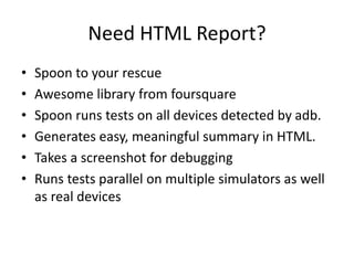 Need HTML Report?
• Spoon to your rescue
• Awesome library from foursquare
• Spoon runs tests on all devices detected by adb.
• Generates easy, meaningful summary in HTML.
• Takes a screenshot for debugging
• Runs tests parallel on multiple simulators as well
as real devices
 