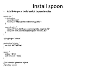 Install spoon
• Add into your build script dependencies
buildscript {
repositories {
mavenCentral()
maven { url 'https://maven.fabric.io/public' }
}
dependencies {
classpath 'com.stanfy.spoon:spoon-gradle-plugin:1.0.2'
classpath 'com.squareup.spoon:spoon-runner:1.2.1'
}
}
apply plugin: 'spoon’
packagingOptions {
exclude 'LICENSE.txt'
}
spoon {
debug = true
adbTimeout = 3000
}
//To Run and generate report
./gradlew spoon
 