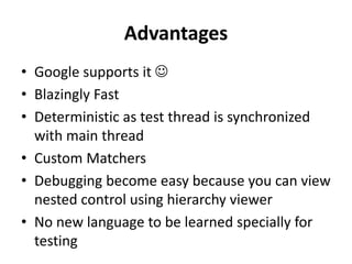 Advantages
• Google supports it 
• Blazingly Fast
• Deterministic as test thread is synchronized
with main thread
• Custom Matchers
• Debugging become easy because you can view
nested control using hierarchy viewer
• No new language to be learned specially for
testing
 