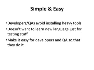 Simple & Easy
•Developers/QAs avoid installing heavy tools
•Doesn’t want to learn new language just for
testing stuff.
•Make it easy for developers and QA so that
they do it
 