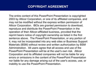 The entire content of this PowerPoint Presentation is copyrighted  2003 by Alticor Corporation, or one of its affiliated companies, and may not be modified without the express written permission of Alticor Corporation.  IBOs are granted permission to download, reproduce and distribute the PowerPoint Presentation in the operation of their Alticor-affiliated business, provided that the reprint bears notice of copyright ownership as listed in the first sentence above.  The PowerPoint Presentation, or any portion of it, may not be incorporated into any web sites or Business Support Materials (BSM) without review and written authorization by BSM Administration.  All users agree that all access and use of the PowerPoint Presentation will be at the user's own risk.  Alticor Corporation and its affiliated companies will not be liable for any errors or omissions in the content of the PowerPoint Presentation nor liable for any damage arising out of the user's access, use, or inability to use the PowerPoint Presentation. COPYRIGHT AGREEMENT 