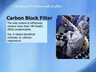Carbon Block Filter Combined UV-Carbon with prefilter The only system to effectively remove more than 140 health-effect contaminants. Yet, it retains beneficial minerals, ie. calcium, magnesium .  