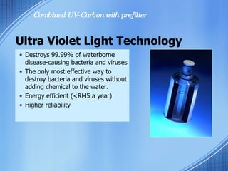 Destroys 99.99% of waterborne disease-causing bacteria and viruses The only most effective way to destroy bacteria and viruses without adding chemical to the water. Energy efficient (<RM5 a year)  Higher reliability Ultra Violet Light Technology Combined UV-Carbon with prefilter 