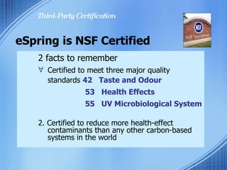 Certified to meet three major quality  standards  42  Taste and Odour  53  Health Effects 55  UV Microbiological System   2. Certified to reduce more health-effect  contaminants than any other carbon-based  systems in the world eSpring is NSF Certified 2 facts to remember Third-Party Certification 