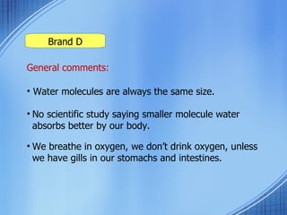 Brand D General comments: Water molecules are always the same size. No scientific study saying smaller molecule water  absorbs better by our body. We breathe in oxygen, we don’t drink oxygen, unless we have gills in our stomachs and intestines.  