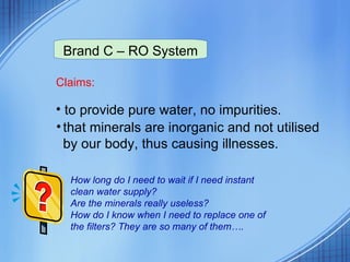 Claims: to provide pure water, no impurities. that minerals are inorganic and not utilised by our body, thus causing illnesses. Brand C – RO System How long do I need to wait if I need instant clean water supply?  Are the minerals really useless?  How do I know when I need to replace one of the filters? They are so many of them…. 