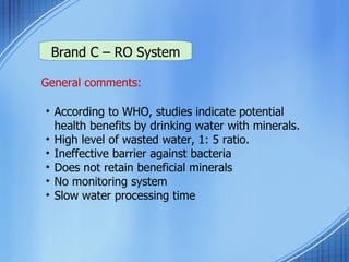Brand C – RO System General comments: According to WHO, studies indicate potential health benefits by drinking water with minerals. High level of wasted water, 1: 5 ratio. Ineffective barrier against bacteria Does not retain beneficial minerals No monitoring system  Slow water processing time 