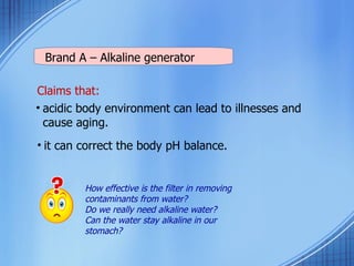 Claims that: acidic body environment can lead to illnesses and cause aging. it can correct the body pH balance. Brand A – Alkaline generator How effective is the filter in removing contaminants from water?  Do we really need alkaline water?  Can the water stay alkaline in our stomach?  