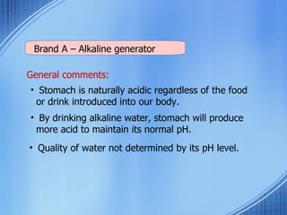 Brand A – Alkaline generator General comments: Stomach is naturally acidic regardless of the food or drink introduced into our body. By drinking alkaline water, stomach will produce more acid to maintain its normal pH.  Quality of water not determined by its pH level. 