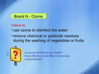 Claims to: use ozone to disinfect the water. remove chemical or pesticide residues during the washing of vegetables or fruits. Brand N - Ozone Is ozone harmful to our health?  How effective is the filter in removing contaminants?  