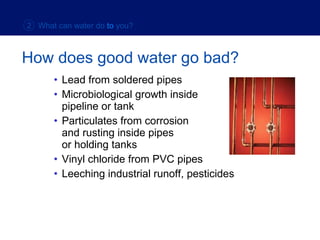 Lead from soldered pipes Microbiological growth inside  pipeline or tank Particulates from corrosion  and rusting inside pipes  or holding tanks Vinyl chloride from PVC pipes Leeching industrial runoff, pesticides How does good water go bad? 2  What can water do   to   you? 