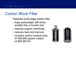Patented multi-stage carbon filter traps particulates 300 times  smaller than a human hair reduces organic chemicals reduces lead and mercury contains carbon surface area  of 446,000 square meters  (4,800,000 ft 2 ) Carbon Block Filter 4  Why  eSpring water? 