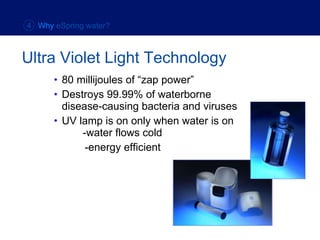 80 millijoules of “zap power” Destroys 99.99% of waterborne disease-causing bacteria and viruses UV lamp is on only when water is on    -water flows cold -energy efficient Ultra Violet Light Technology 4  Why  eSpring water? 