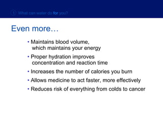 Even more… Maintains blood volume,    which maintains your energy Proper hydration improves    concentration and reaction time Increases the number of calories you burn Allows medicine to act faster, more effectively Reduces risk of everything from colds to cancer 1  What can water do   for   you? 