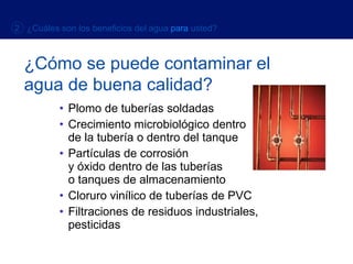 Plomo de tuberías soldadas Crecimiento microbiológico dentro  de la tubería o dentro del tanque Partículas de corrosión  y óxido dentro de las tuberías  o tanques de almacenamiento Cloruro vinílico de tuberías de PVC Filtraciones de residuos industriales, pesticidas ¿Cómo se puede   contaminar el agua de buena calidad? 2  ¿Cuáles son los beneficios del agua   para   usted? 