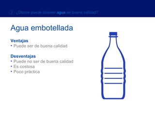 Ventajas Puede ser de buena calidad Desventajas Puede no ser de buena calidad Es costosa Poco práctica 3  ¿Dónde puede obtener  agua  de buena calidad? Agua embotellada 