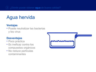Ventajas Ventajas Puede neutralizar las bacterias  y los virus Desventajas Poco práctica Es ineficaz contra los  compuestos orgánicos No reduce partículas contaminantes  Agua hervida 3  ¿Dónde puede obtener  agua  de buena calidad? 