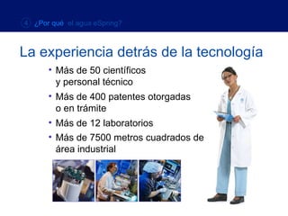 Más de 7500 metros cuadrados de  área industrial La experiencia detrás de la tecnología 4  ¿Por qué  el agua eSpring? Más de 50 científicos  y  personal técnico Más de 400 patentes otorgadas  o en trámite Más de 12 laboratorios 