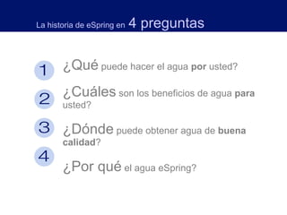 ¿Qué  puede hacer el agua  por  usted?  ¿Cuáles  son los beneficios de agua  para  usted?  ¿Dónde  puede obtener agua de  buena calidad ?  ¿Por qué  el agua eSpring?    La historia de eSpring en   4 preguntas 