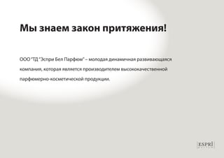 Мы знаем закон притяжения! 
ООО “ТД “Эспри Бел Парфюм” – молодая динамичная развивающаяся 
компания, которая является производителем высококачественной 
парфюмерно-косметической продукции. 
 