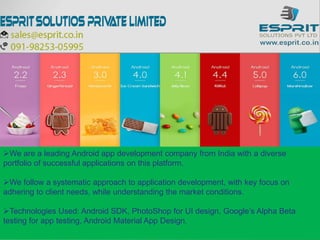 We are a leading Android app development company from India with a diverse
portfolio of successful applications on this platform.
We follow a systematic approach to application development, with key focus on
adhering to client needs, while understanding the market conditions.
Technologies Used: Android SDK, PhotoShop for UI design, Google’s Alpha Beta
testing for app testing, Android Material App Design.
 