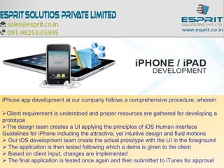iPhone app development at our company follows a comprehensive procedure, wherein
Client requirement is understood and proper resources are gathered for developing a
prototype
The design team creates a UI applying the principles of iOS Human Interface
Guidelines for iPhone including the attractive, yet intuitive design and fluid motions
 Our iOS development team create the actual prototype with the UI in the foreground
 The application is then tested following which a demo is given to the client
 Based on client input, changes are implemented
 The final application is tested once again and then submitted to iTunes for approval
 