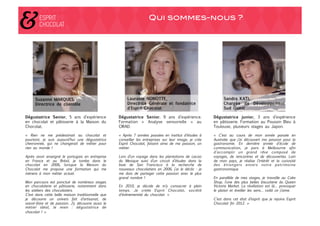 Qui sommes-nous ?!




Dégustatrice Senior, 5 ans d’expérience             Dégustatrice Senior, 9 ans d’expérience.             Dégustatrice junior, 3 ans d’expérience
en chocolat et pâtisserie à la Maison du            Formation «  Analyse sensorielle  » au               en pâtisserie. Formation au Poussin Bleu à
Chocolat.
                                          CIRAD.
                                              Toulouse, plusieurs stages au Japon.

«  Rien ne me prédestinait au chocolat et           « Après 7 années passées en institut d’études à      «  C’est au cours de mon année passée en
pourtant, je suis aujourd’hui une dégustatrice      conseiller les entreprises sur leur image, je crée   Australie que j’ai découvert ma passion pour la
chevronnée, qui ne changerait de métier pour        Esprit Chocolat, faisant ainsi de ma passion, un     gastronomie. En dernière année d’école de
rien au monde !                                     métier.                                              communication, je pars à Melbourne afin
                                                                                                         d’accomplir un grand rêve composé de
Après avoir enseigné le portugais en entreprise     Lors d’un voyage dans les plantations de cacao       voyages, de rencontres et de découvertes. Loin
en France et au Brésil, je tombe dans le            du Mexique suivi d’un circuit d’études dans la       de mon pays, je réalise l’intérêt et la curiosité
chocolat en 2006, lorsque la Maison du              baie de San Francisco à la recherche de              des étrangers envers notre patrimoine
Chocolat me propose une formation qui me            nouveaux chocolatiers en 2006, j’ai le déclic : je   gastronomique.
mènera à mon métier actuel.                         me dois de partager cette passion avec le plus
                                                    grand nombre !                                       En parallèle de mes stages, je travaille au Cake
Mon parcours est ponctué de nombreux stages                                                              Shop, l’une des plus belles biscuiterie du Queen
en chocolaterie et pâtisserie, notamment dans       En 2010, je décide de m’y consacrer à plein          Victoria Market. La révélation est là… provoquer
les ateliers des chocolatiers.                      temps. Je créée Esprit Chocolat, société             le plaisir et éveiller les sens… voilà ce j’aime.
C’est dans cette belle maison traditionnelle que    d’événementiel du chocolat. »
je découvre un univers fait d’artisanat, de                                                              C’est dans cet état d’esprit que je rejoins Esprit
savoir-faire et de passion. J’y découvre aussi le                                                        Chocolat fin 2012. »
métier idéal, le mien : dégustatrice de
chocolat ! » 
 