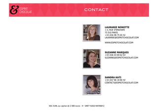 CONTACT!



                                                               LAURANIE NONOTTE
                                                               1-3, RUE D’ENGHIEN
                                                               75 010 PARIS
                                                               +33 (0)6 98 75 65 42
                                                               LAURANIE@ESPRITCHOCOLAT.COM

                                                               WWW.ESPRITCHOCOLAT.COM



                                                               SUZANNE MARQUES
                                                               +33 (0)6 03 69 62 63
                                                               SUZANNE@ESPRITCHOCOLAT.COM




                                                               SANDRA KATI
                                                               +33 (0)7 86 18 80 42
                                                               CONTACT@ESPRITCHOCOLAT.COM




E&C EURL au capital de 2 000 euros - N° SIRET 52022184700012
 