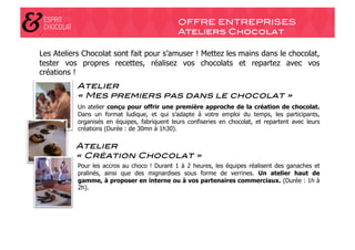 OFFRE ENTREPRISES!
                                               Ateliers Chocolat!

Les Ateliers Chocolat sont fait pour s’amuser ! Mettez les mains dans le chocolat,
tester vos propres recettes, réalisez vos chocolats et repartez avec vos
créations !
           Atelier "
           « Mes premiers pas dans le chocolat »!
           Un atelier conçu pour offrir une première approche de la création de chocolat.
           Dans un format ludique, et qui s’adapte à votre emploi du temps, les participants,
           organisés en équipes, fabriquent leurs confiseries en chocolat, et repartent avec leurs
           créations (Durée : de 30mn à 1h30).

          Atelier "
          « Création Chocolat »"                             !
           Pour les accros au choco ! Durant 1 à 2 heures, les équipes réalisent des ganaches et
           pralinés, ainsi que des mignardises sous forme de verrines. Un atelier haut de
           gamme, à proposer en interne ou à vos partenaires commerciaux. (Durée : 1h à
           2h).
 
