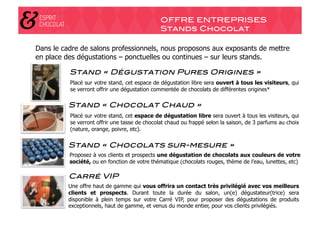 OFFRE ENTREPRISES!
                                               Stands Chocolat!

Dans le cadre de salons professionnels, nous proposons aux exposants de mettre
en place des dégustations – ponctuelles ou continues – sur leurs stands.

          Stand « Dégustation Pures Origines »!
          Placé sur votre stand, cet espace de dégustation libre sera ouvert à tous les visiteurs, qui
          se verront offrir une dégustation commentée de chocolats de différentes origines*

          Stand « Chocolat Chaud »" !
          Placé sur votre stand, cet espace de dégustation libre sera ouvert à tous les visiteurs, qui
          se verront offrir une tasse de chocolat chaud ou frappé selon la saison, de 3 parfums au choix
          (nature, orange, poivre, etc).

          Stand « Chocolats sur-mesure »"
          Proposez à vos clients et prospects une dégustation de chocolats aux couleurs de votre
          société, ou en fonction de votre thématique (chocolats rouges, thème de l’eau, lunettes, etc)

          Carré VIP"
          Une offre haut de gamme qui vous offrira un contact très privilégié avec vos meilleurs
          clients et prospects. Durant toute la durée du salon, un(e) dégustateur(trice) sera
          disponible à plein temps sur votre Carré VIP, pour proposer des dégustations de produits
          exceptionnels, haut de gamme, et venus du monde entier, pour vos clients privilégiés.
 