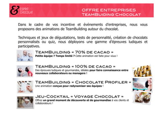 OFFRE ENTREPRISES!
                                                TeamBuiding Chocolat!

Dans le cadre de vos incentive et événements d’entreprises, nous vous
proposons des animations de TeamBuilding autour du chocolat.

Techniques et jeux de dégustations, tests de personnalité, création de chocolats
personnalisés ou quiz, nous déployons une gamme d’épreuves ludiques et
participatives.
          TeamBuilding « 70% de cacao »!
          Petite équipe ? Temps limité ? Cette animation est faite pour vous !



          TeamBuilding « 100% de cacao »!
          Des épreuves ludiques et gourmandes, idéales pour faire connaissance entre
          nouveaux collaborateurs ou managers !


          TeamBuilding « Chocolate Profiler »!
          Une animation conçue pour redynamiser ses équipes !



          Jeu-Cocktail « Voyage Chocolat »!
          Offrez un grand moment de découverte et de gourmandise à vos clients et
          collaborateurs !
 