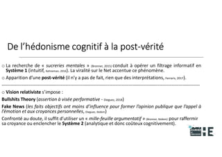 22nov.22
2018
2222
2018
22
De l’hédonisme cognitif à la post-vérité
o La recherche de « sucreries mentales » (Bronner, 2015) conduit à opérer un filtrage informatif en
Système 1 (intuitif, Kahneman, 2016). La viralité sur le Net accentue ce phénomène.
o Apparition d’une post-vérité (il n’y a pas de fait, rien que des interprétations, Ferraris, 2017).
-------------------------------------------------------------------------------------------------------------------------------
o Vision relativiste s’impose :
Bullshits Theory (assertion à visée performative - Dieguez, 2018)
Fake News (les faits objectifs ont moins d’influence pour former l’opinion publique que l’appel à
l’émotion et aux croyances personnelles, Dieguez, ibidem)
Confronté au doute, il suffit d’utiliser un « mille-feuille argumentatif » (Bronner, Ibidem) pour raffermir
sa croyance ou enclencher le Système 2 (analytique et donc coûteux cognitivement).
10
 
