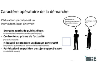 22nov.22
2018
2222
2018
22
Caractère opératoire de la démarche
11
L’éducateur spécialisé est un
intervenant social de terrain
- Exerçant auprès de publics divers
(croyances/représentations/stéréotypes/préjugés)
- Confronté au prisme de l’actualité
(l’ici et maintenant)
- Nécessité de produire un discours constructif
(respectueux du bénéficiaire & travaillant le vivre ensemble)
- Parfois placé en position de sujet-supposé-savoir
(crédibilité & impact)
 
